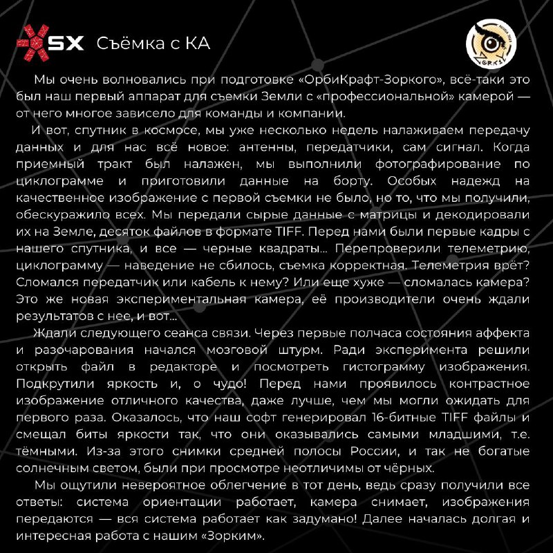«ОрбиКрафт-Зоркий» — 4 года на орбите🎉Сегодня мы отмечаем особую дату для нашей компании! 🚀 22 марта 2021 года с космодрома Байконур был запущен спутник на базе платформы СubeSat форм-фактора 6U — «ОрбиКрафт-Зоркий».🛰 Несмотря на свои компактные размеры, данный космический аппарат послужил началом серии современных отечественных наноспутников, способных конкурировать на международном рынке нано и микроспутников. Были отработаны многие технические решения, включая получение лётной квалификации самой платформы SXC6. А также были получены снимки Земли с разрешением 6,5 метров на пиксель! Наши инженеры поделились своими историями и эмоциями, связанными с миссией «ОрбиКрафт-Зоркий» — листайте карточки😁🛰 Помимо спутника «ОрбиКрафт-Зоркий» были также запущены ещё 4 космических аппарата — спутники CubeSX-HSE и CubeSX-Sirius-HSE в рамках проекта Space-π, а также спутники для иностранных заказчиков — Challenge-One (Тунис) и KSU-CubeSat (Саудовская Аравия).Миссии ОрбиКрафт-Зоркий, CubeSX-HSE и CubeSX-Sirius-HSE создавались при поддержке Фонда содействия инновациям, МИЭМ НИУ ВШЭ, ОЦ «Сириус» и МИЭТ.Благодарим Фонд содействия инновациям, Aerospace Capital, НПО «Лептон» и всех причастных к данной космической миссии♥️📡 А также напоминаем, что сейчас идёт последняя дипломная программа. Подробности об участии — 